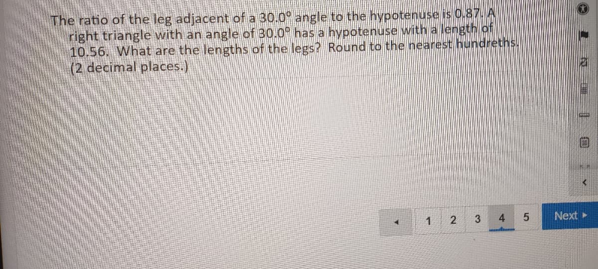 The ratio of the leg adjacent of a 30.0° angle to the hypotenuse is 0.87. A
right triangle with an angle of 30.0° has a hypotenuse with a length of
10.56. What are the lengths of the legs? Round to the nearest hundreths.
(2 decimal places.)
3
4
5
Next
星 1
