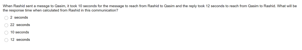 When Rashid sent a messge to Qasim, it took 10 seconds for the message to reach from Rashid to Qasim and the reply took 12 seconds to reach from Qasim to Rashid. What will be
the response time when calculated from Rashid in this communication?
2 seconds
22 seconds
10 seconds
12 seconds
