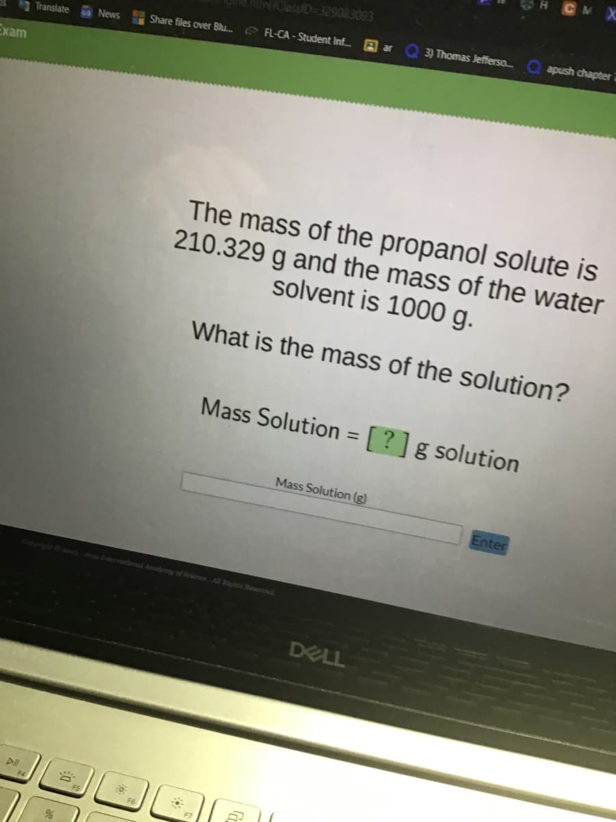 Exam
Translate
%
News
8
ClassID=329083093
Share files over Blu... FL-CA - Student Inf...
Copyright -berational Academy of Science. All Rights Reserved.
F7
Mass Solution (g)
ar
The mass of the propanol solute is
210.329 g and the mass of the water
solvent is 1000 g.
What is the mass of the solution?
Mass Solution = [?] g solution
3) Thomas Jefferso...
DELL
CM X
Enter
apush chapter 7