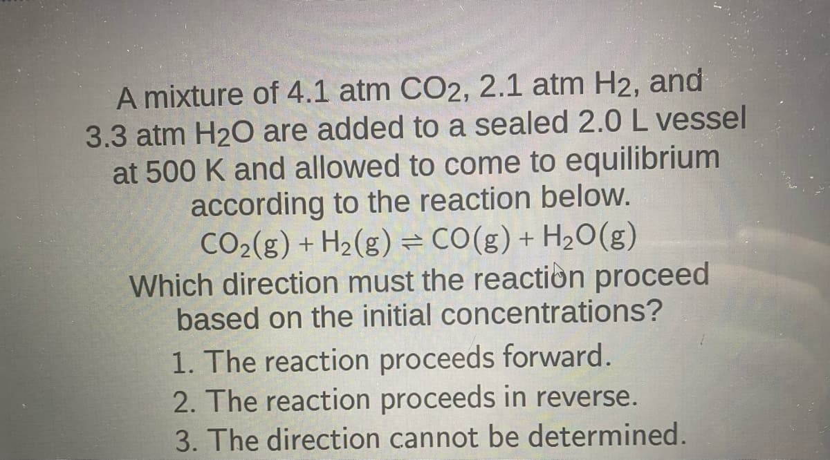 A mixture of 4.1 atm CO2, 2.1 atm H2, and
3.3 atm H₂O are added to a sealed 2.0 L vessel
at 500 K and allowed to come to equilibrium
according to the reaction below.
CO₂(g) + H₂(g) = CO(g) + H₂O(g)
Which direction must the reaction proceed
based on the initial concentrations?
1. The reaction proceeds forward.
2. The reaction proceeds in reverse.
3. The direction cannot be determined.