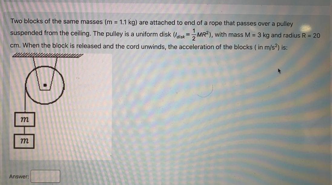 Two blocks of the same masses (m = 1.1 kg) are attached to end of a rope that passes over a pulley
suspended from the ceiling. The pulley is a uniform disk (Idisk=MR?), with mass M = 3 kg and radius R = 20
cm. When the block is released and the cord unwinds, the acceleration of the blocks ( in m/s2) is:
m
m
Answer:
