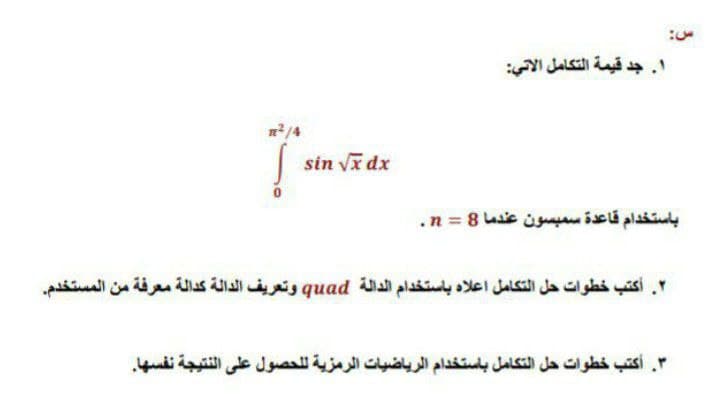 . جد قيمة التكامل الاتي
sin va dx
باستخدام قاعدة سمبسون عندما 8 = n.
. أكتب خطوات حل التكامل اعلاه باستخدام الدالة quad وتعريف الدالة كدالة معرفة من المستخدم
. أكتب خطوات حل التكامل باستخدام الرياضيات الرمزية ل لحصول على النتيجة نفسها.
