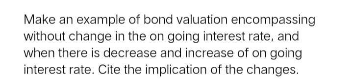 Make an example of bond valuation encompassing
without change in the on going interest rate, and
when there is decrease and increase of on going
interest rate. Cite the implication of the changes.
