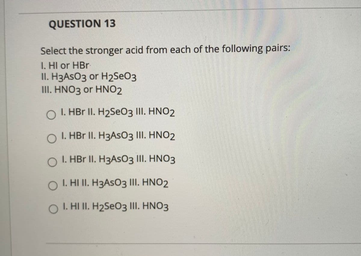 QUESTION 13
Select the stronger acid from each of the following pairs:
I. HI or HBr
II. H3ASO3 or H2SEO3
II. HNO3 or HNO2
O I. HBr II. H2SeO3 III. HNO2
O I. HBr II. H3ASO3 III. HNO2
O I. HBr II. H3ASO3 III. HNO3
O I. HI II. H3ASO3 III. HNO2
O I. HI II. H2SEO3 II. HNO3
