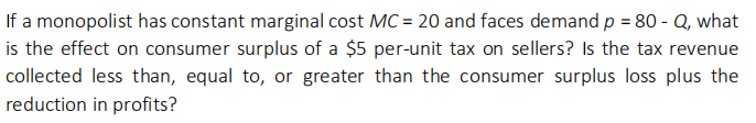 If a monopolist has constant marginal cost MC = 20 and faces demand p = 80 - Q, what
is the effect on consumer surplus of a $5 per-unit tax on sellers? Is the tax revenue
collected less than, equal to, or greater than the consumer surplus loss plus the
reduction in profits?
