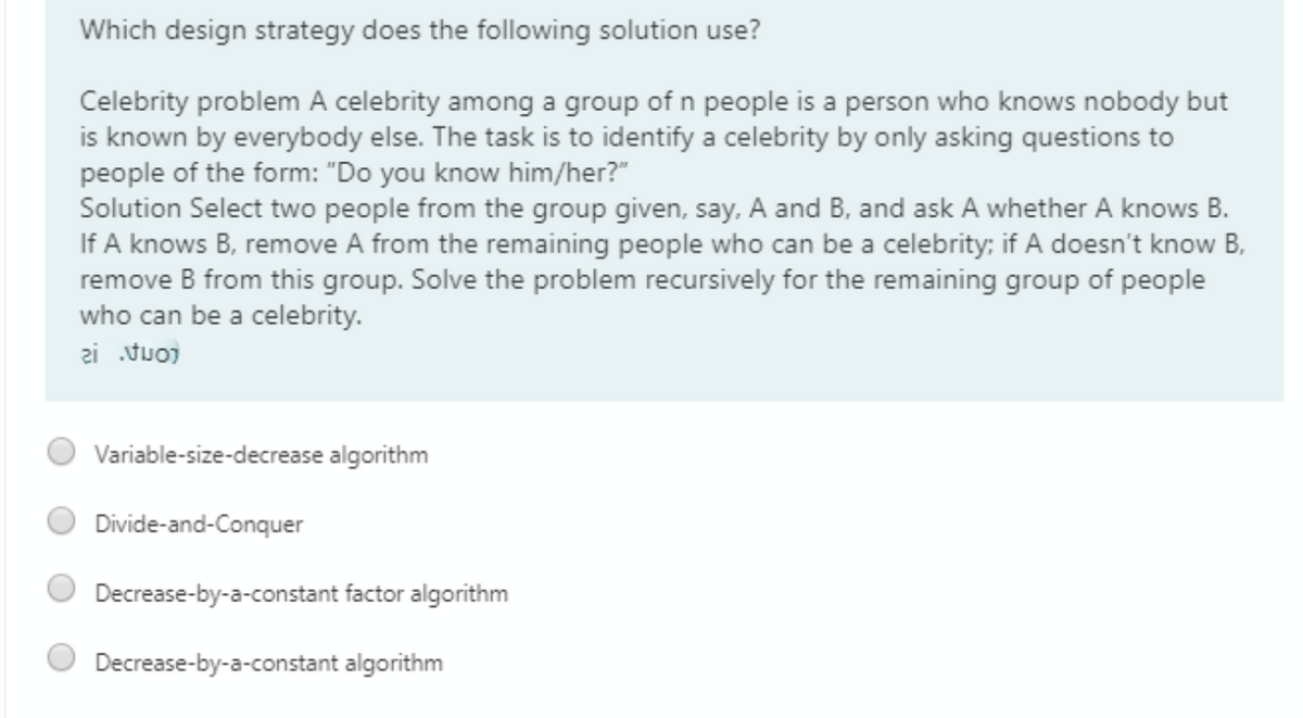 Which design strategy does the following solution use?
Celebrity problem A celebrity among a group of n people is a person who knows nobody but
is known by everybody else. The task is to identify a celebrity by only asking questions to
people of the form: "Do you know him/her?"
Solution Select two people from the group given, say, A and B, and ask A whether A knows B.
If A knows B, remove A from the remaining people who can be a celebrity; if A doesn't know B,
remove B from this group. Solve the problem recursively for the remaining group of people
who can be a celebrity.
zi tuo)
Variable-size-decrease algorithm
Divide-and-Conquer
Decrease-by-a-constant factor algorithm
Decrease-by-a-constant algorithm
