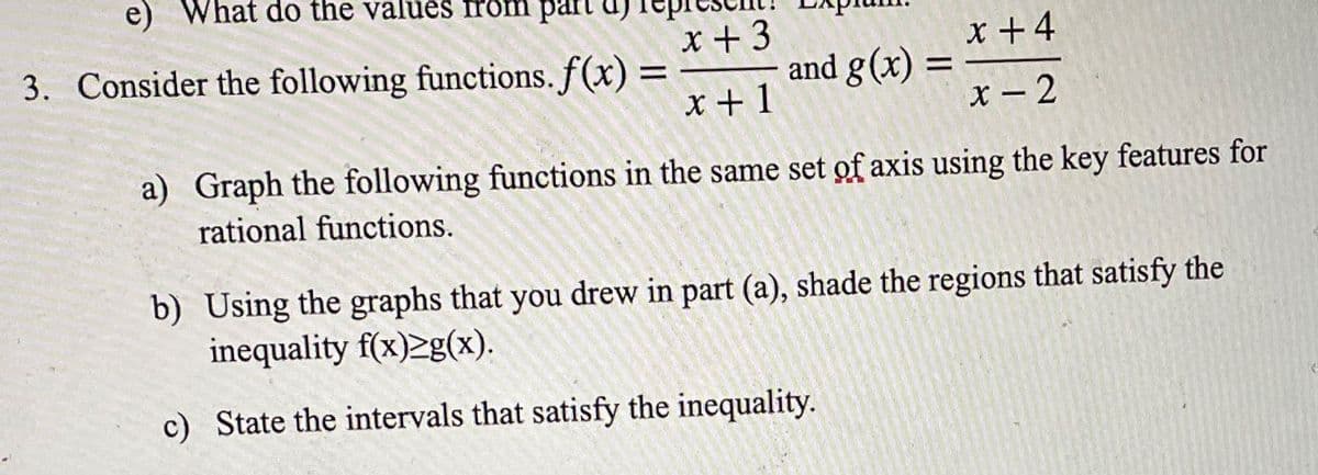 e) What do the values from part
3. Consider the following functions. f(x) =
X +3
and g(x) =
x +4
x + 1
X - 2
a) Graph the following functions in the same set of axis using the key features for
rational functions.
b) Using the graphs that you drew in part (a), shade the regions that satisfy the
inequality f(x)2g(x).
c) State the intervals that satisfy the inequality.
