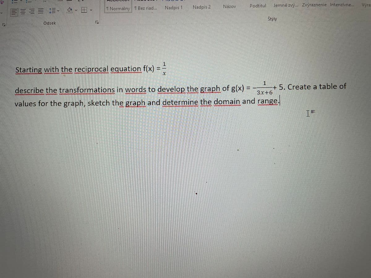 Nadpis 1
Nadpis 2
Názov
Podtitul
Jemné zvy.. Zvyraznenie Intenzívne...
Výra
三加三 、 、田、
1 Normálny T Bez riad...
Štýly
Odsek
1.
Starting with the reciprocal equation f(x) =
describe the transformations in words to develop the graph of g(x) = --
+5. Create a table of
3x+6
values for the graph, sketch the graph and determine the domain and range.
