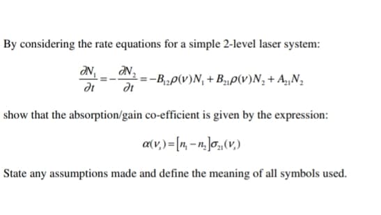 By considering the rate equations for a simple 2-level laser system:
ƏN,
ƏN₂
dt
dt
-=-B₁₂p(v)N₁ + B₂p(v)N₂ + A₂N₂
show that the absorption/gain co-efficient is given by the expression:
a(v.) = [n, -n₂]o (v.)
State any assumptions made and define the meaning of all symbols used.