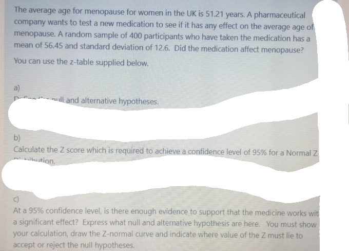 The average age for menopause for women in the UK is 51.21 years. A pharmaceutical
company wants to test a new medication to see if it has any effect on the average age of
menopause. A random sample of 400 participants who have taken the medication has a
mean of 56.45 and standard deviation of 12.6. Did the medication affect menopause?
You can use the z-table supplied below.
a)
ull and alternative hypotheses.
b)
Calculate the Z score which is required to achieve a confidence level of 95% for a Normal Z
ution.
At a 95% confidence level, is there enough evidence to support that the medicine works with
a significant effect? Express what null and alternative hypothesis are here. You must show
your calculation, draw the Z-normal curve and indicate where value of the Z must lie to
accept or reject the null hypotheses.