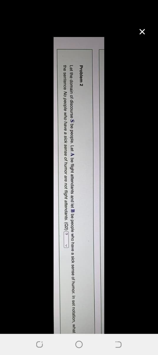 X
Problem 2
Let the domain of discourse S be people. Let A be flight attendants and let B be people who have a sick sense of humor. In set notation, what
the sentence No people who have a sick sense of humor are not flight attendants. (Q2) ?
C