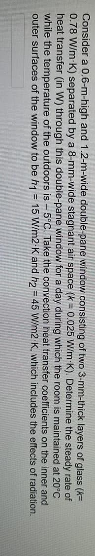 Consider a 0.6-m-high and 1.2-m-wide double-pane window consisting of two 3-mm-thick layers of glass (k=
0.78 W/m-K) separated by a 8-mm-wide stagnant air space (k = 0.025 W/m K). Determine the steady rate of
heat transfer (in W) through this double-pane window for a day during which the room is maintained at 20°C
while the temperature of the outdoors is - 5°C. Take the convection heat transfer coefficients on the inner and
outer surfaces of the window to be h1 = 15 W/m2 K and h2 = 45 W/m2
the effects of radiation.
K, which includes