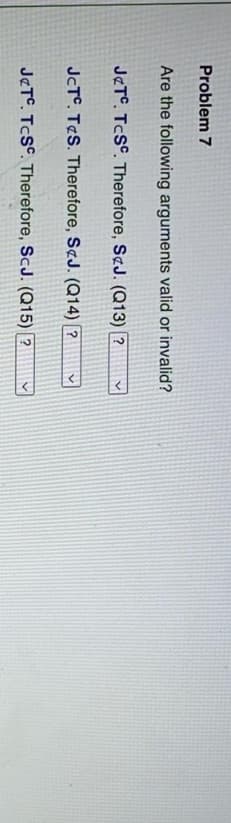 Problem 7
Are the following arguments valid or invalid?
J&T. TCSC. Therefore, S&J. (Q13) ?
JcTC. TS. Therefore, S&J. (Q14) ?
J&TC. TCSC. Therefore, ScJ. (Q15) ?