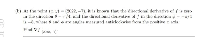 (b) At the point (x, y) = (2022,-7), it is known that the directional derivative of f is zero
in the direction = π/4, and the directional derivative of f in the direction = -π/4
is -8, where and are angles measured anticlockwise from the positive x axis.
Find Vf|(2022,-7)