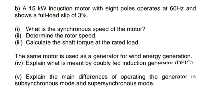 b) A 15 kW induction motor with eight poles operates at 60Hz and
shows a full-load slip of 3%.
(i) What is the synchronous speed of the motor?
(ii) Determine the rotor speed.
(iii) Calculate the shaft torque at the rated load.
The same motor is used as a generator for wind energy generation.
(iv) Explain what is meant by doubly fed induction generator (DFIG)
(v) Explain the main differences of operating the generator in
subsynchronous mode and supersynchronous mode.