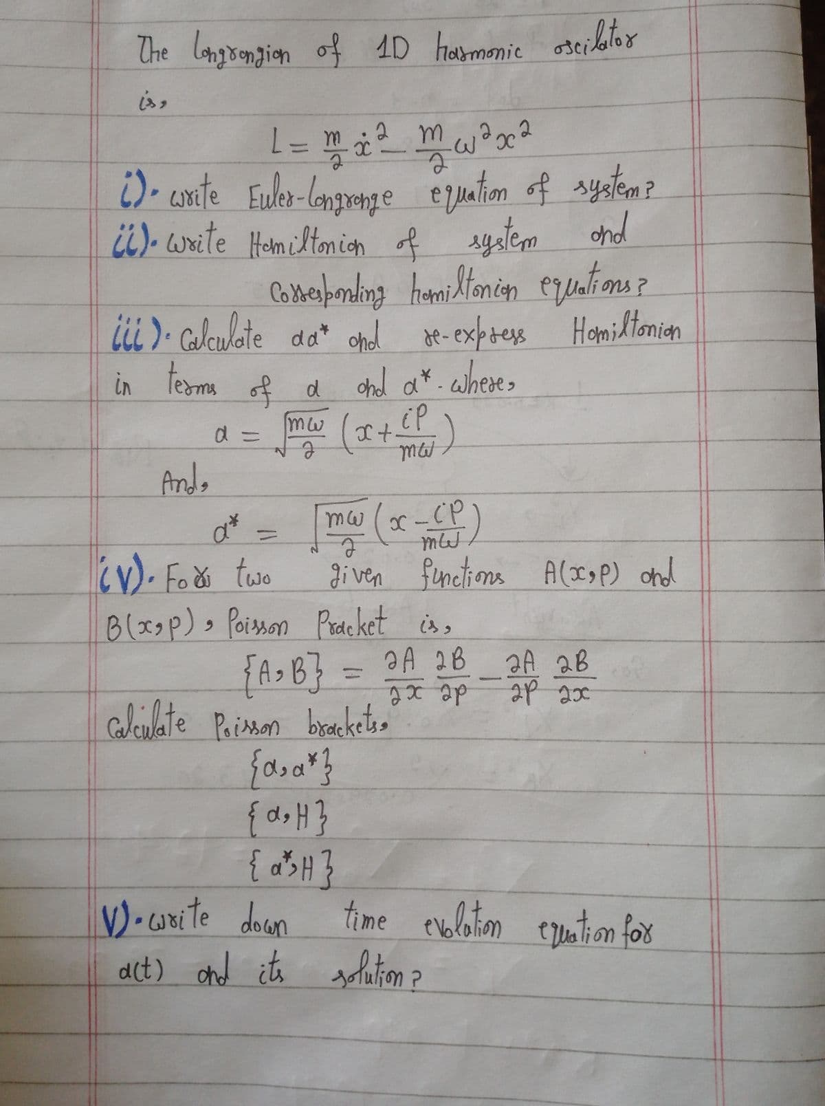 The Longrongion of 1D harmonic oscilator
1 = m² ₂²² m² ²²³ x ²
L
2
а
() write Euler-Congronge equation of system?
(6). Write Homiltonion of system and
corresponding homiltonion equations?
iii). Calculate da* and re-express Homiltonion
in teams
Anda
of α and a*. where,
d
mw
d =
ёр
med)
x +
mw
2
given functions A(x₂P) and
(x-cp
mWJ
{a.a*}
{α₂ H}
{a^>H}
a*
=
(V). Fox two
B(x₂p) Poisson Pracket is,
{A₂B} = 2A 2B
ах ар
calculate Poisson brackets
2A 2B
2P 2x0
V).write down
act) and its solution ?
time evolation creation for