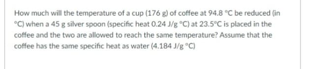 How much will the temperature of a cup (176 g) of coffee at 94.8 °C be reduced (in
°C) when a 45 g silver spoon (specific heat 0.24 J/g °C) at 23.5°C is placed in the
coffee and the two are allowed to reach the same temperature? Assume that the
coffee has the same specific heat as water (4.184 J/g °C)