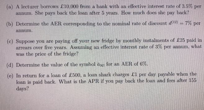 (a) A lecturer borrows £10,000 from a bank with an effective interest rate of 3.5% per
annum. She pays back the loan after 5 years. How much does she pay back?
(b) Determine the AER corresponding to the nominal rate of discount d(12) = 7% per
annum.
(c) Suppose you are paying off your new fridge by monthly instalments of £25 paid in
arrears over five years. Assuming an effective interest rate of 3% per annum, what
was the price of the fridge?
(d) Determine the value of the symbol a for an AER of 6%.
(e) In return for a loan of £500, a loan shark charges £1 per day payable when the
loan is paid back. What is the APR if you pay back the loan and fees after 155
days?