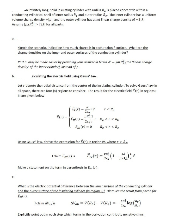 An infinitely long, solid insulating cylinder with radius Ra is placed concentric within a
conducting cylindrical shell of inner radius R, and outer radius Re. The inner cylinder has a uniform
volume charge density +[pl, and the outer cylinder has a net linear charge density of -3121.
Assume Ip Rål> 132 for all parts.
a.
b.
C.
Sketch the scenario, indicating how much charge is in each region / surface. What are the
charge densities on the inner and outer surfaces of the conducting cylinder?
Part a. may be made easier by providing your answer in terms A' = pлR (the 'linear charge
density' of the inner cylinder), instead of p.
alculating the electric field using Gauss' Law.
Let r denote the radial distance from the center of the insulating cylinder. To solve Gauss' law in
all space, there are four (4) regions to consider. The result for the electric field E(r) in regions l-
III are given below
Ē(r) =
E₁(r) = -rf
2€0
PR²1
En (r) =
260 T
Em (r) = 0
I claim Avab is
I claim Ey (r) is
f
Using Gauss' law, derive the expression for E(r) in region IV, where r > Rc.
3λ
=
- PR²₁ (1 - 312 ²2 ) ² + +
2E0
Ev (r)
Make a statement on the term in parenthesis in En(1).
r< Ra
Ra <r < Rp
Rp <r < Re
What is the electric potential difference between the inner surface of the conducting cylinder
and the outer surface of the insulating cylinder (in region II)? Hint: See the result from part b for
Ēn (r).
AVab= V(R₂) - V(Ra)=
==
pRa
260
log
Explicitly point out in each step which terms in the derivation contribute negative signs.