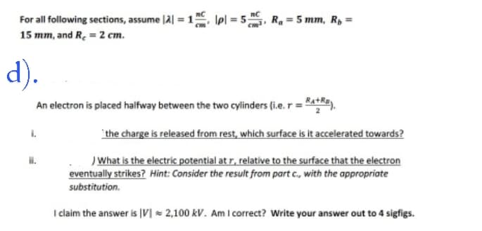 For all following sections, assume |2| = 1 pl = 5₁, R₁ = 5 mm, Rp =
15 mm, and R₂ = 2 cm.
d).
An electron is placed halfway between the two cylinders (i.e. r = +).
ii.
the charge is released from rest, which surface is it accelerated towards?
) What is the electric potential at r, relative to the surface that the electron
eventually strikes? Hint: Consider the result from part c., with the appropriate
substitution.
I claim the answer is IV 2,100 kV. Am I correct? Write your answer out to 4 sigfigs.