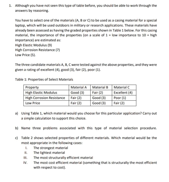 1. Although you have not seen this type of table before, you should be able to work through the
answers by reasoning.
You have to select one of the materials (A, B or C) to be used as a casing material for a special
laptop, which will be used outdoors in military or research applications. These materials have
already been assessed as having the graded properties shown in Table 1 below. For this casing
material, the importance of the properties (on a scale of 1 = low importance to 10 = high
importance) are estimated as:
High Elastic Modulus (9)
High Corrosion Resistance (7)
Low Price (5).
The three candidate materials A, B, C were tested against the above properties, and they were
given a rating of excellent (4), good (3), fair (2), poor (1).
Table 1: Properties of Select Materials
Property
High Elastic Modulus
High Corrosion Resistance
Low Price
III.
IV.
Material A
Good (3)
Fair (2)
Fair (2)
The strongest material
The lightest material
Material B
Fair (2)
Good (3)
Good (3)
a) Using Table 1, which material would you choose for this particular application? Carry out
a simple calculation to support this choice.
b) Name three problems associated with this type of material selection procedure.
c) Table 2 shows selected properties of different materials. Which material would be the
most appropriate in the following cases:
1.
II.
Material C
Excellent (4)
Poor (1)
Fair (2)
The most structurally efficient material
The most cost efficient material (something that is structurally the most efficient
with respect to cost).