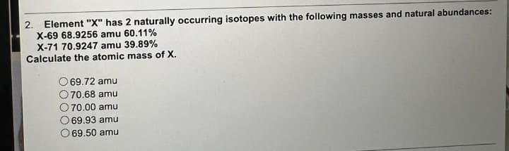 2. Element "X" has 2 naturally occurring isotopes with the following masses and natural abundances:
X-69 68.9256 amu 60.11%
X-71 70.9247 amu 39.89%
Calculate the atomic mass of X.
69.72 amu
O 70.68 amu
70.00 amu
69.93 amu
69.50 amu