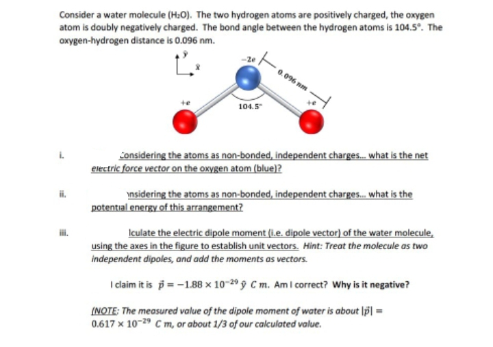 Consider a water molecule (H₂O). The two hydrogen atoms are positively charged, the oxygen
atom is doubly negatively charged. The bond angle between the hydrogen atoms is 104.5°. The
oxygen-hydrogen distance is 0.096 nm.
104.5"
0.096 nm
T:
Considering the atoms as non-bonded, independent charges... what is the net
electric force vector on the oxygen atom (blue)?
insidering the atoms as non-bonded, independent charges... what is the
potential energy of this arrangement?
Iculate the electric dipole moment (i.e. dipole vector) of the water molecule,
using the axes in the figure to establish unit vectors. Hint: Treat the molecule as two
independent dipoles, and add the moments as vectors.
I claim it is p = -1.88 x 10-299 Cm. Am I correct? Why is it negative?
(NOTE: The measured value of the dipole moment of water is about [p] =
0.617 x 10-29 C m, or about 1/3 of our calculated value.