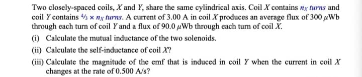 Two closely-spaced coils, X and Y, share the same cylindrical axis. Coil X contains nx turns and
coil y contains 4/3 x nx turns. A current of 3.00 A in coil X produces an average flux of 300 μWb
through each turn of coil Y and a flux of 90.0 Wb through each turn of coil X.
(i) Calculate the mutual inductance of the two solenoids.
(ii) Calculate the self-inductance of coil X?
(iii) Calculate the magnitude of the emf that is induced in coil Y when the current in coil X
changes at the rate of 0.500 A/s?