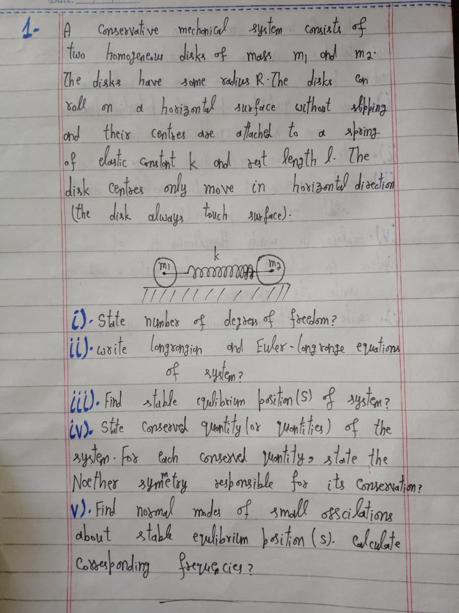 Conservative mechanical system consists of
two homogeneous disks of mass.
mi and ma
The disks have some radius R. The disks
Con
roll on
and their centres dae
a horizontal surface without slipping
attached to a spring
of elastic constant k and rest length I. The
in
horizontal direction
disk centres only move
(the disk always touch surface).
1- A
ma
mmmmmmmmml
/ / / / / / / / / / / / /
mi
(v)
State number of degress of freedom?
ii).write longrengion and Euler-long range equations
of system?
(L). Find stable equlibrium position (S) of system?
iv). State conserved quantity (or quantities) of the
system. For each conserved quantity, state the
Noether symetry responsible for its Conservation?
V). Find normal modes of small osscilatione
about stable equlibrium position (s). calculate
Corresponding frequencies?
rદ્ર લવ