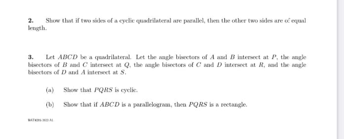 Show that if two sides of a cyclic quadrilateral are parallel, then the other two sides are of equal
2.
length.
3. Let ABCD be a quadrilateral. Let the angle bisectors of A and B intersect at P, the angle
bisectors of B and C intersect at Q, the angle bisectors of C and D intersect at R, and the angle
bisectors of D and A intersect at S.
(a)
(b)
MATH205 2022 A
Show that PQRS is cyclic.
Show that if ABCD is a parallelogram, then PQRS is a rectangle.