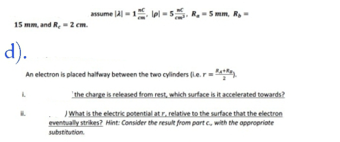 15 mm, and R₂ = 2 cm.
assume |2|= 1, p = 5C, R₁ = 5 mm, R₁ =
d).
An electron is placed halfway between the two cylinders (i.e. r = +).
ii.
the charge is released from rest, which surface is it accelerated towards?
) What is the electric potential at r, relative to the surface that the electron
eventually strikes? Hint: Consider the result from part c., with the appropriate
substitution.