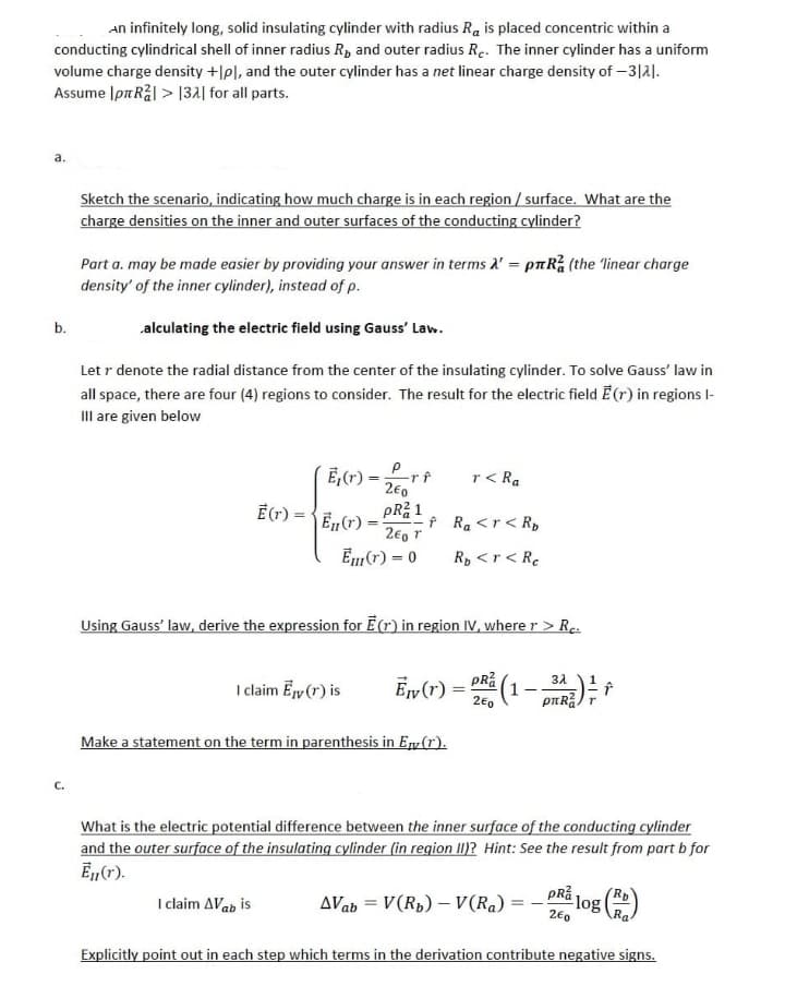 An infinitely long, solid insulating cylinder with radius Ra is placed concentric within a
conducting cylindrical shell of inner radius R, and outer radius Re. The inner cylinder has a uniform
volume charge density +[pl, and the outer cylinder has a net linear charge density of -3121.
Assume Ip Rål> 132 for all parts.
a.
b.
C.
Sketch the scenario, indicating how much charge is in each region / surface. What are the
charge densities on the inner and outer surfaces of the conducting cylinder?
Part a. may be made easier by providing your answer in terms A' = pRa (the 'linear charge
density' of the inner cylinder), instead of p.
alculating the electric field using Gauss' Law.
Let r denote the radial distance from the center of the insulating cylinder. To solve Gauss' law in
all space, there are four (4) regions to consider. The result for the electric field E(r) in regions l-
III are given below
Ē(r) =
E₁(r) = -rf
2€0
PR²1
Ē₁ (r) = f
201
Em (r) = 0
I claim Avab is
I claim Ey (r) is
Using Gauss' law, derive the expression for E(r) in region IV, where r > Rc.
r< Ra
Make a statement on the term in parenthesis in En(1).
Ra <r <Ro
Rp <r < Re
3λ
Ew (1) = DR (1 - 32²) f
2E0
r
What is the electric potential difference between the inner surface of the conducting cylinder
and the outer surface of the insulating cylinder (in region II)? Hint: See the result from part b for
Ēn (r).
AVab= V(R₂) - V(Ra)=
PRZ
2€0
log
Explicitly point out in each step which terms in the derivation contribute negative signs.