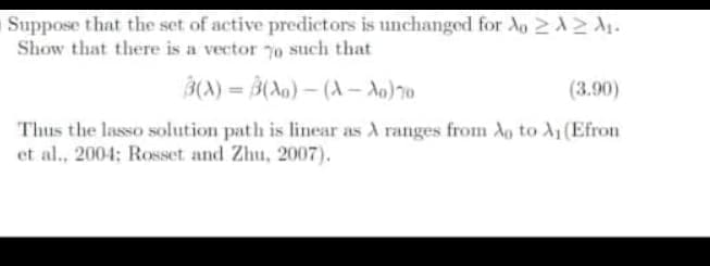 Suppose that the set of active predictors is unchanged for Ao 2A2A₁.
Show that there is a vector o such that
3(A)= B(A)-(A-A0) 70
(3.90)
Thus the lasso solution path is linear as A ranges from Ao to A₁ (Efron
et al., 2004; Rosset and Zhu, 2007).