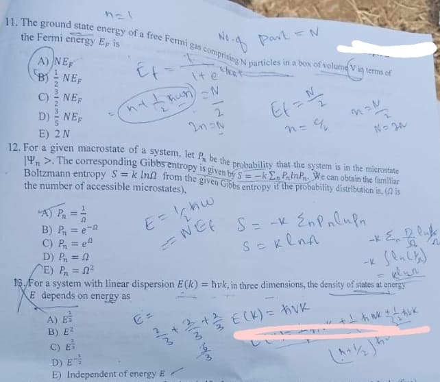 n=1
11. The ground state energy of a free Fermi gas comprising N particles in a box of volume V in terms of
Part = N
the Fermi energy Ep is
NORT
A) NEF
B) NEF
A) PR
B) P₁ = e
C) P₁₁ = e
D) Pn=f
NEF
D) NEF
E) 2 N
12. For a given macrostate of a system, let P be the probability that the system is in the microstate
14 >. The corresponding Gibbs entropy is given by S-k En PinPn. We can obtain the familiar
Boltzmann entropy S = k In from the given Gibbs entropy if the probability distribution is, (♫ is
the number of accessible microstates),
=
hw
WEE
=
Ef-
nt & hun)
1
A) E
B) E2
2 N
~/M
D) E
E) Independent of energy E
+
2
E) P₁ = 2²
=
13.For a system with linear dispersion E(k)= hvk, in three dimensions, the density of states at energy
E depends on energy as
+ 1 h mk + / buk
2n=N
M/M.
rim
Ef = 1/1/₂
n = q
S = -x En Pulupn.
S = Kenn
-* & Plukk
€ (K) = hvk