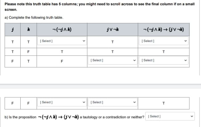 Please note this truth table has 5 columns; you might need to scroll across to see the final column if on a small
screen.
a) Complete the following truth table.
j
T
T
LL
F
F
k
T
F
T
-(-j ^k)
[Select]
F [Select]
T
F
[Select]
[Select]
jV-k
T
T
¬¬j^k) → (jV¬k)
[Select]
[Select]
b) Is the proposition (-jAk)→ (jV¬k) a tautology or a contradiction or neither? [Select]
T
T