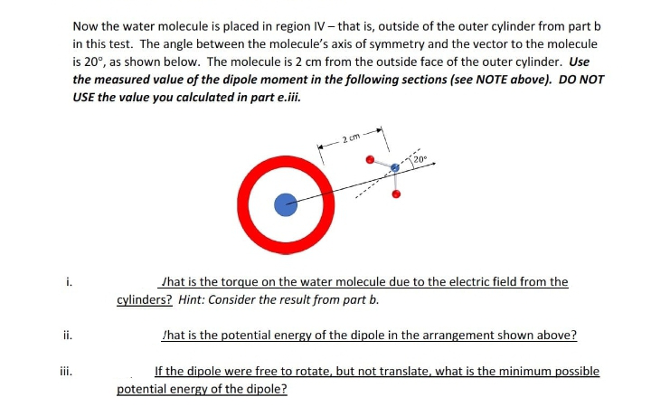 Now the water molecule is placed in region IV- that is, outside of the outer cylinder from part b
in this test. The angle between the molecule's axis of symmetry and the vector to the molecule
is 20°, as shown below. The molecule is 2 cm from the outside face of the outer cylinder. Use
the measured value of the dipole moment in the following sections (see NOTE above). DO NOT
USE the value you calculated in part e.iii.
i.
ii.
iii.
2 cm
20⁰
What is the torque on the water molecule due to the electric field from the
cylinders? Hint: Consider the result from part b.
/hat is the potential energy of the dipole in the arrangement shown above?
If the dipole were free to rotate, but not translate, what is the minimum possible
potential energy of the dipole?