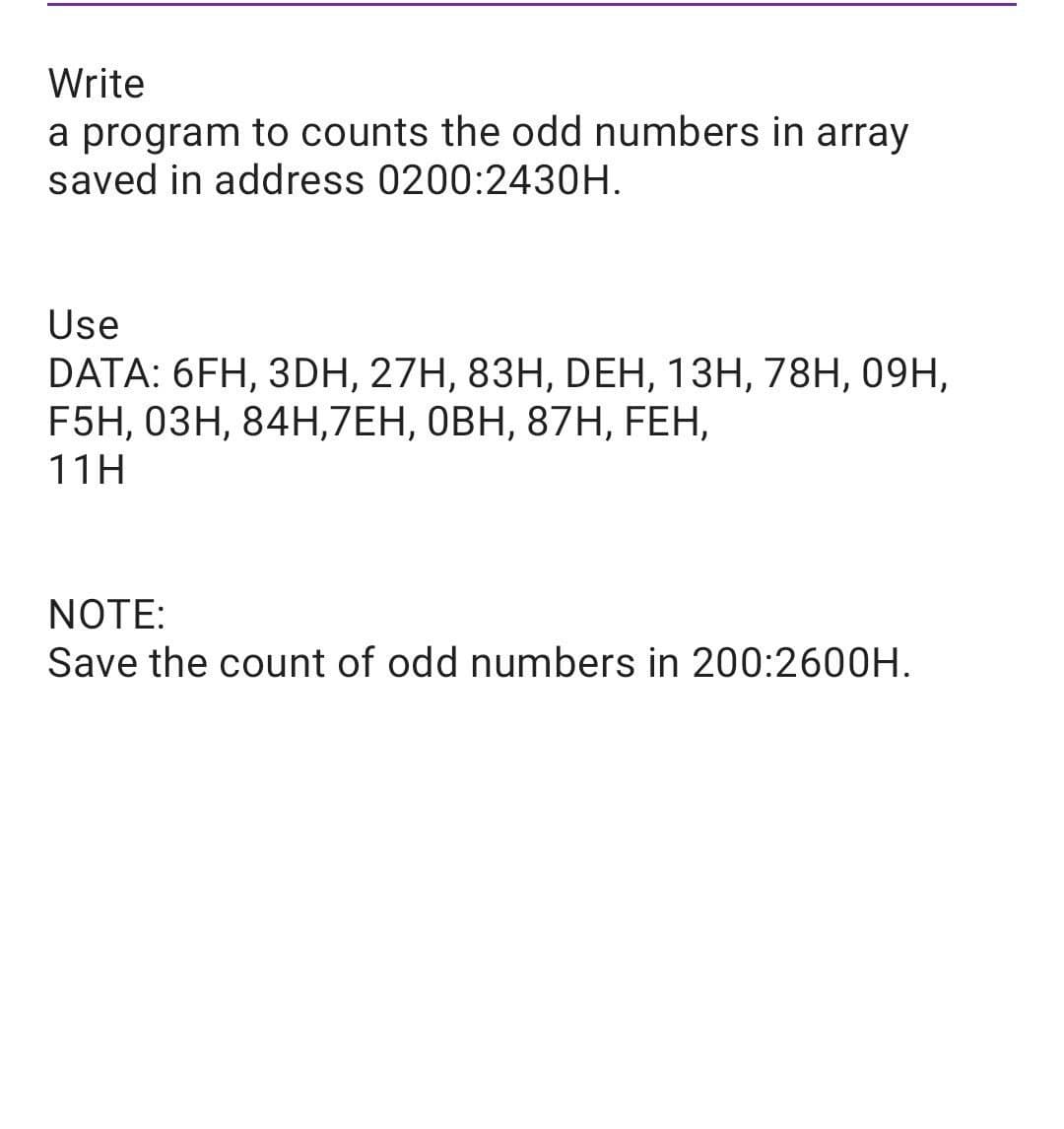 Write
a program to counts the odd numbers in array
saved in address 0200:2430H.
Use
DATA: 6FH, 3DН, 27H, 83Н, DЕН, 13Н, 78H, 09H,
F5H, 0ЗН, 84Н,7ЕН, ОВН, 87H, FEH,
11H
NOTE:
Save the count of odd numbers in 200:2600H.
