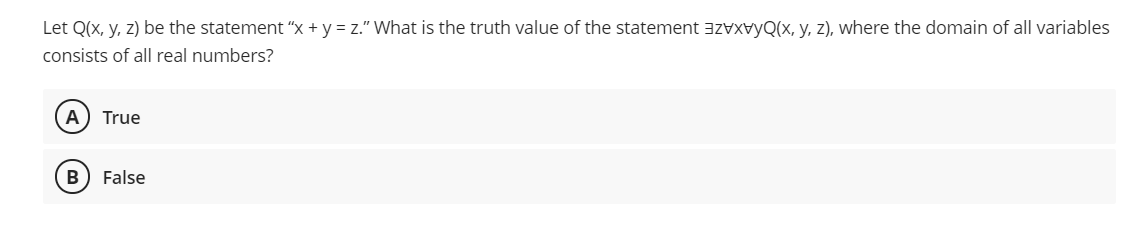 Let Q(x, y, z) be the statement “x + y = z." What is the truth value of the statement azvXvyQ(x, y, z), where the domain of all variables
consists of all real numbers?
A) True
B
False
