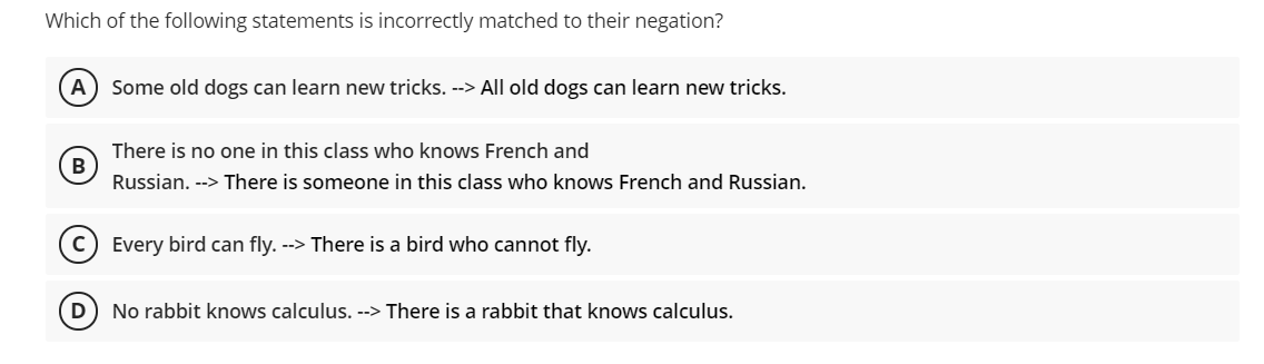 Which of the following statements is incorrectly matched to their negation?
A) Some old dogs can learn new tricks. --> All old dogs can learn new tricks.
There is no one in this class who knows French and
B)
Russian. --> There is someone in this class who knows French and Russian.
Every bird can fly. --> There is a bird who cannot fly.
D) No rabbit knows calculus. --> There is a rabbit that knows calculus.
