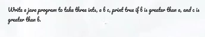 Urite a java program to take three ints, a b c, print true if b is greaten than a, and e is
greater than 6.
