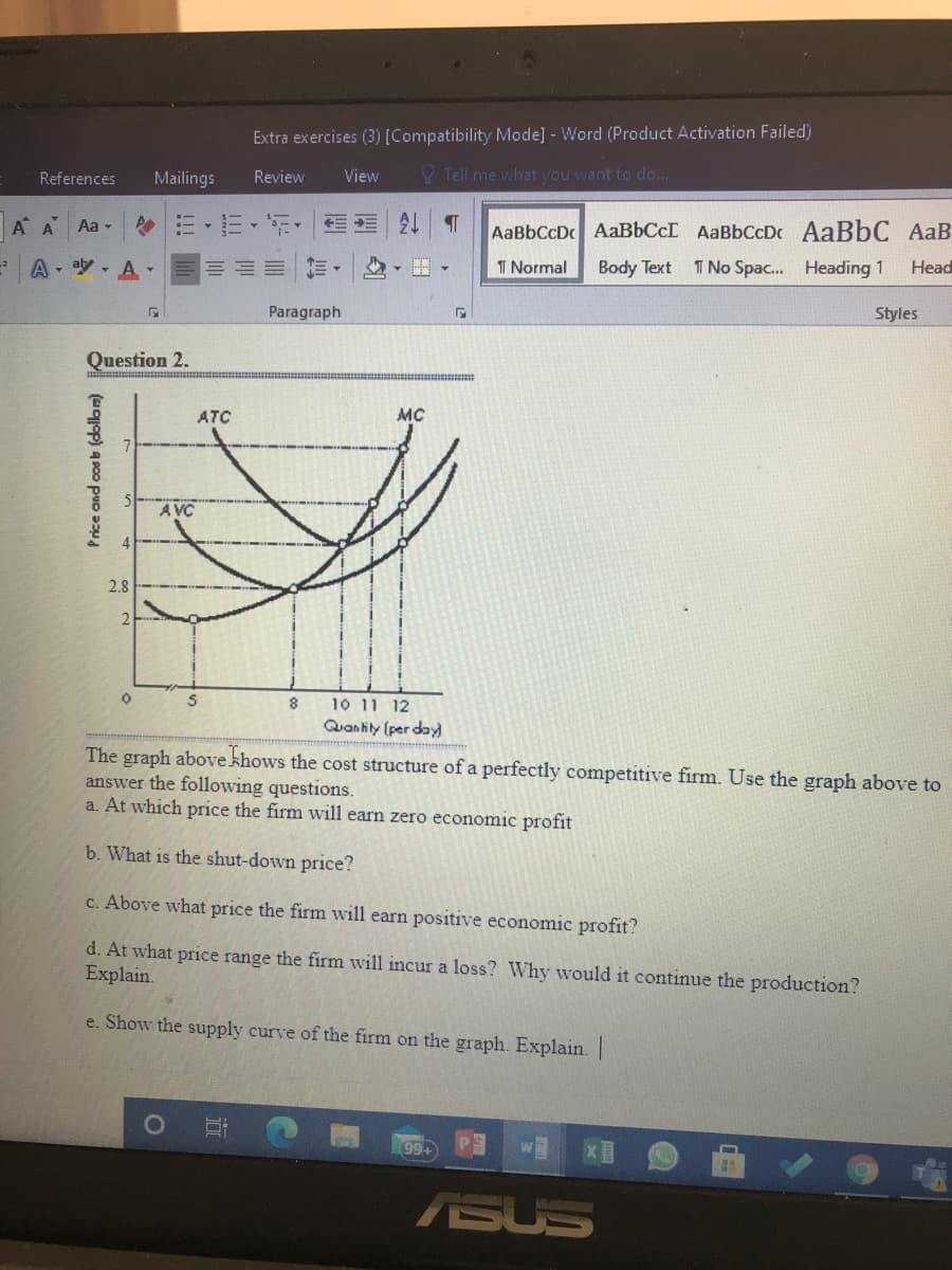 Extra exercises (3) [Compatibility Mode] - Word (Product Activation Failed)
References
Mailings
Review
View
V Tell me what you want to do...
A A Aa-
,三、年, E4T
AaBbCcD AaBbCcI AaBbCcDc AaBbC AaB
A - aly , A-
I Normal
Body Text
T No Spac. Heading 1
Нead
Paragraph
Styles
Question 2.
ATC
MC
A VC
2.8
10 11 12
Quan hily (per day
The graph above khows the cost structure of a perfectly competitive firm. Use the graph above to
answer the following questions.
a. At which price the firm will earn zero economic profit
b. What is the shut-down price?
c. Above what price the firm will earn positive economic profit?
d. At what price range the firm will incur a loss? Why would it continue the production?
Explain.
e. Show the supply curve of the firm on the graph. Explain. |
ASUS
(uop) a900 pUD D
