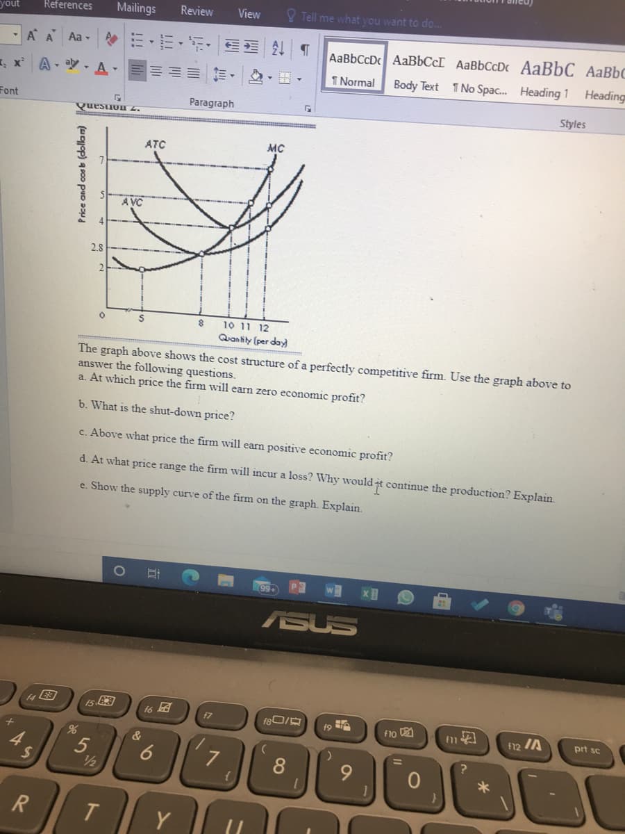 yout
References
Mailings
Review
View
V Tell me what you want to do..
A A
Aa -
AaBbCcDc AAB6CCI AaBbCcDc AaBbC AaBbC
A - ay - A-
1 Normal
Body Text
1 No Spac. Heading 1
Heading
Font
Paragraph
Styles
Quesuun z.
ATC
MC
A VC
2.8
10 11 12
Quan tily (per day
The graph above shows the cost structure of a perfectly competitive firm. Use the graph above to
answer the following questions.
a. At which price the firm will earn zero economic profit?
b. What is the shut-down price?
c. Above what price the firm will earn positive economic profit?
d. At what price range the firm will incur a loss? Why would t continue the production? Explain.
e. Show the supply curve of the firm on the graph. Explain.
ASUS
f6
f7
F10
F12 IA
prt sc
&
24
7
8.
9.
1/2
R
T
Y
16
5,
(sop) a p00 pUD D
