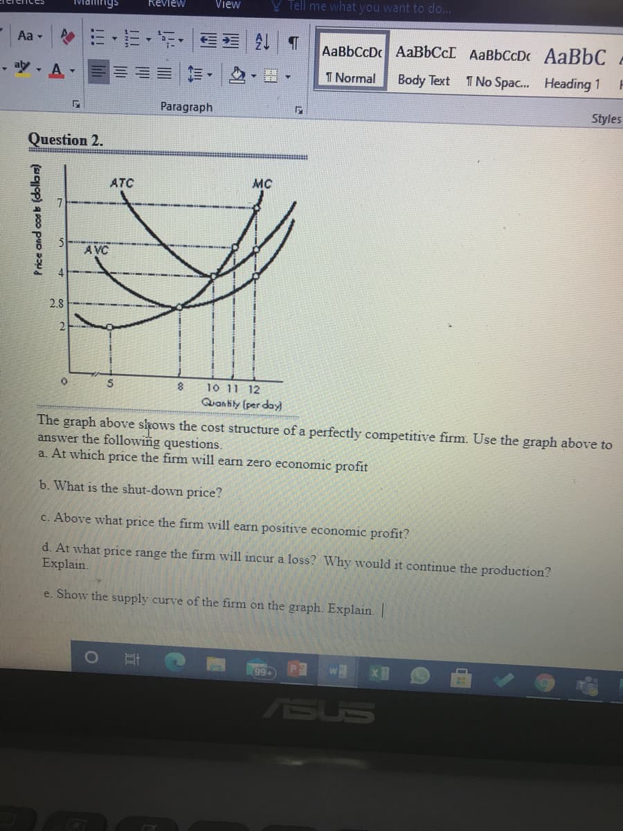 Review
View
Tell me what you want to do...
Aa -
三
AaBbCcDc AABBCCI AaBbCcD AaBbC
,吵,A
T Normal
Body Text
1 No Spac. Heading 1
Paragraph
Styles
Question 2.
MC
ATC
A VC
2.8
10 11 12
Quan lily (per day
8
The graph above skows the cost structure of a perfectly competitive firm. Use the graph above to
answer the following questions.
a. At which price the firm will earn zero economic profit
b. What is the shut-down price?
c. Above what price the firm will earn positive economic profit?
d. At what price range the firm will incur a loss? Why would it continue the production?
Explain.
e. Show the supply curve of the firm on the graph. Explain. |
99+
ASUS
Price and cosb (dollas)
