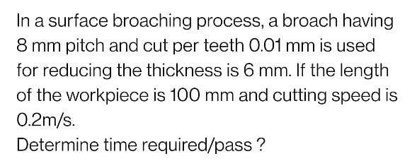 In a surface broaching process, a broach having
8 mm pitch and cut per teeth 0.01 mm is used
for reducing the thickness is 6 mm. If the length
of the workpiece is 100 mm and cutting speed is
0.2m/s.
Determine time required/pass?
