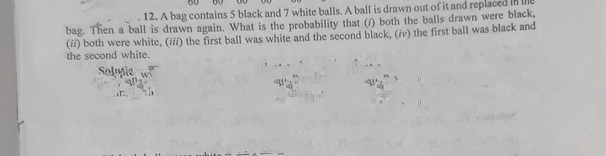 12. A bag contains 5 black and 7 white balls. A ball is drawn out of it and replaced
bag. Then a ball is drawn again. What is the probability that (i) both the balls drawn were black,
(ii) both were white, (iii) the first ball was white and the second black, (iv) the first ball was black and
the second white,
Sappie
