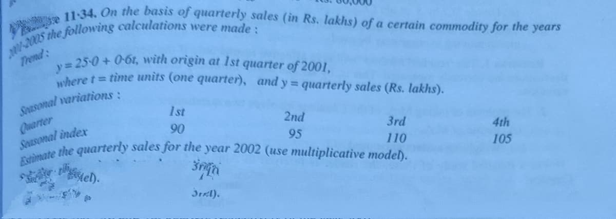 Estimate the quarterly sales for the year 2002 (use multiplicative model).
e 11-34. On the basis of quarterly sales (in Rs. lakhs) of a certain commodity for the years
y 25-0+0-6t, with origin at 1st quarter of 2001,
where t time units (one quarter), and y quarterly sales (Rs. lakhs).
Trend:
Spasonal variations:
1st
Quarter
Seasonal index
2nd
90
3rd
95
4th
110
105
Mel).
3rel).
