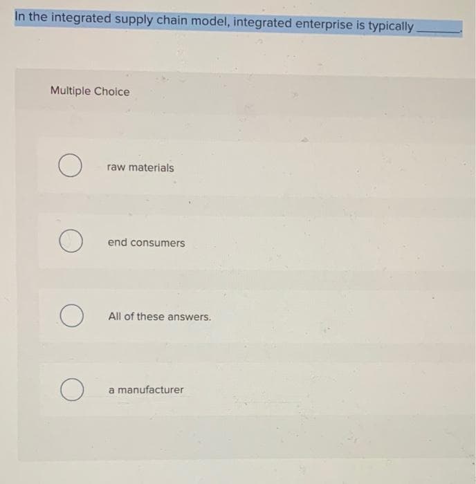 In the integrated supply chain model, integrated enterprise is typically
Multiple Choice
raw materials
end consumers
All of these answers.
a manufacturer
