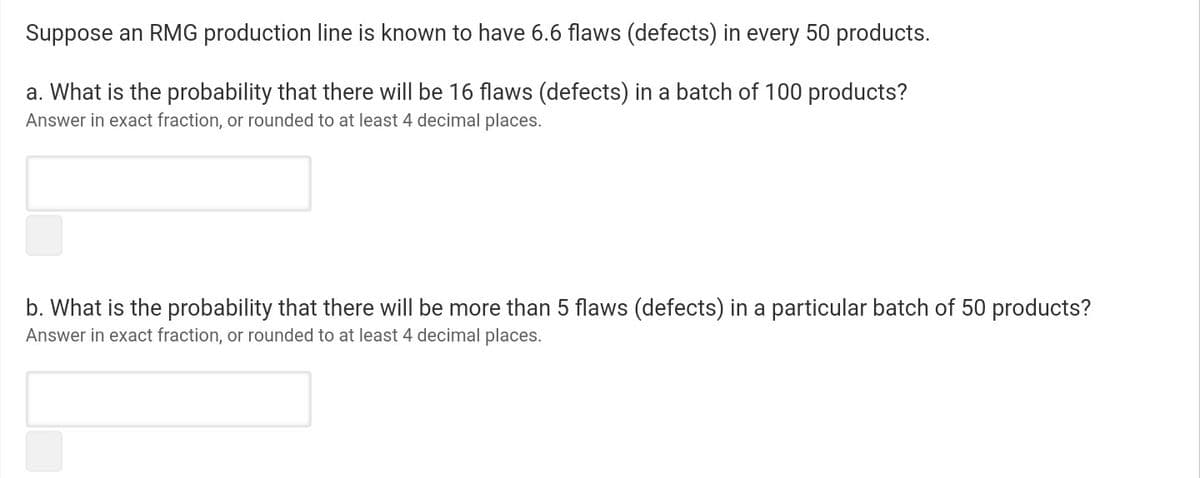 Suppose an RMG production line is known to have 6.6 flaws (defects) in every 50 products.
a. What is the probability that there will be 16 flaws (defects) in a batch of 100 products?
Answer in exact fraction, or rounded to at least 4 decimal places.
b. What is the probability that there will be more than 5 flaws (defects) in a particular batch of 50 products?
Answer in exact fraction, or rounded to at least 4 decimal places.
