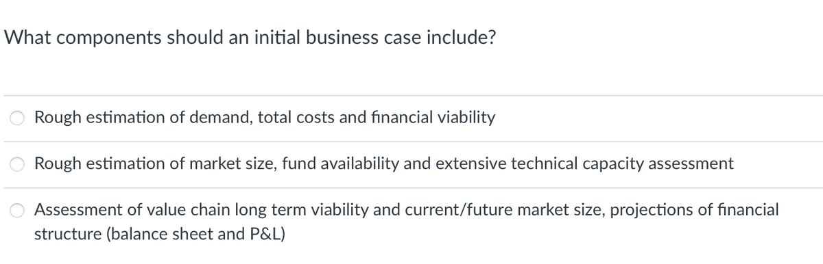 What components should an initial business case include?
Rough estimation of demand, total costs and financial viability
Rough estimation of market size, fund availability and extensive technical capacity assessment
Assessment of value chain long term viability and current/future market size, projections of financial
structure (balance sheet and P&L)
