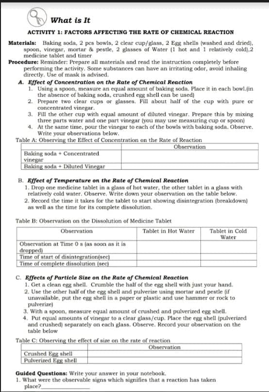 What is It
ACTIVITY 1: FACTORS AFFECTING THE RATE OF CHEMICAL REACTION
Materials: Baking soda, 2 pcs bowls, 2 clear cup/glass, 2 Egg shells (washed and dried),
spoon, vinegar, mortar & pestle, 2 glasses of Water (1 hot and 1 relatively cold),2
medicine tablet and timer
Procedure: Reminder: Prepare all materials and read the instruction completely before
performing the activity. Some substances can have an irritating odor, avoid inhaling
directly. Use of mask is advised.
A. Effect of Concentration on the Rate of Chemical Reaction
1. Using a spoon, measure an equal amount of baking soda. Place it in each bowl.(in
the absence of baking soda, crushed egg shell can be used)
2. Prepare two clear cups or glasses. Fill about half of the cup with pure or
concentrated vinegar.
3. Fill the other cup with equal amount of diluted vinegar. Prepare this by mixing
three parts water and one part vinegar (you may use measuring cup or spoon)
4. At the same time, pour the vinegar to each of the bowls with baking soda. Observe.
Write your observations below.
Table A: Observing the Effect of Concentration on the Rate of Reaction
Observation
Baking soda + Concentrated
vinegar
Baking soda + Diluted Vinegar
B. Effect of Temperature on the Rate of Chemical Reaction
1. Drop one medicine tablet in a glass of hot water, the other tablet in a glass with
relatively cold water. Observe. Write down your observation on the table below.
2. Record the time it takes for the tablet to start showing disintegration (breakdown)
as well as the time for its complete dissolution.
Table B: Observation on the Dissolution of Medicine Tablet
Observation
Tablet in Hot Water
Tablet in Cold
Water
Observation at Time 0 s (as soon as it is
dropped)
Time of start of disintegration(aec}
Time of complete dissolution (sec)
C. Effects of Particle Size on the Rate of Chemical Reaction
1. Get a clean egg ahell. Crumble the half of the egg shell with just your hand.
2. Use the other half of the egg shell and pulverize using mortar and pestle (if
unavailable, put the egg shell in a paper or plastic and use hammer or rock to
pulverize)
3. With a spoon, measure equal amount of crushed and pulverized egg shell.
4. Put equal amounts of vinegar to a clear glass/cup. Place the egg shell (pulverized
and crushed) separately on each glass. Observe. Record your observation on the
table below
Table C: Observing the effect of size on the rate of reaction
Observation
Crushed Egg shell
Pulverized Egg shell
Guided Questions: Write your answer in your notebook.
1. What were the observable signs which signifies that a reaction has taken
place?
